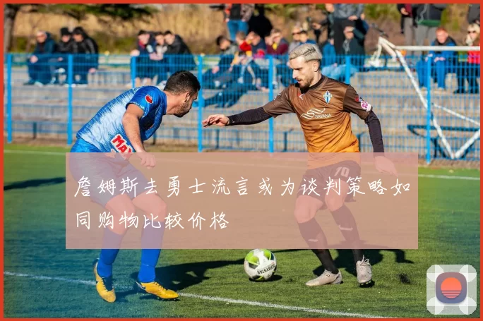 詹姆斯去勇士流言或为谈判策略如同购物比较价格