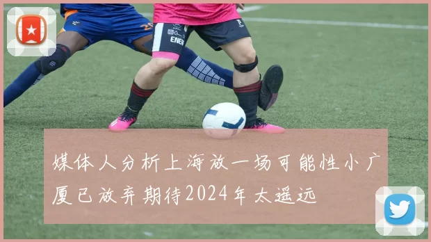 媒体人分析上海放一场可能性小广厦已放弃期待2024年太遥远