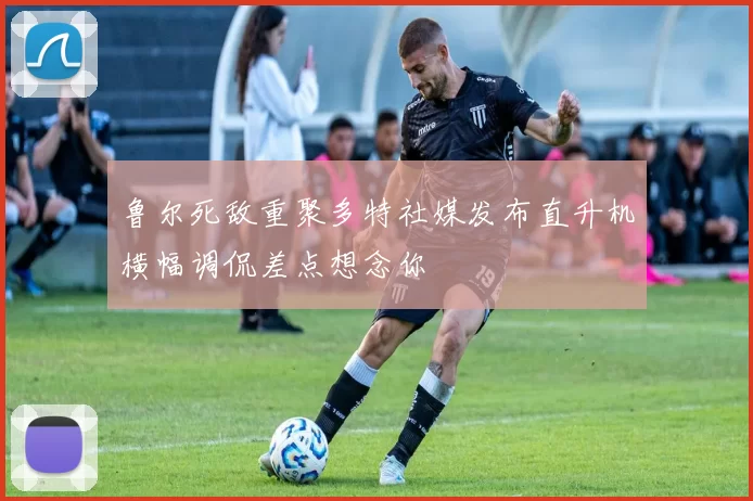 鲁尔死敌重聚多特社媒发布直升机横幅调侃差点想念你