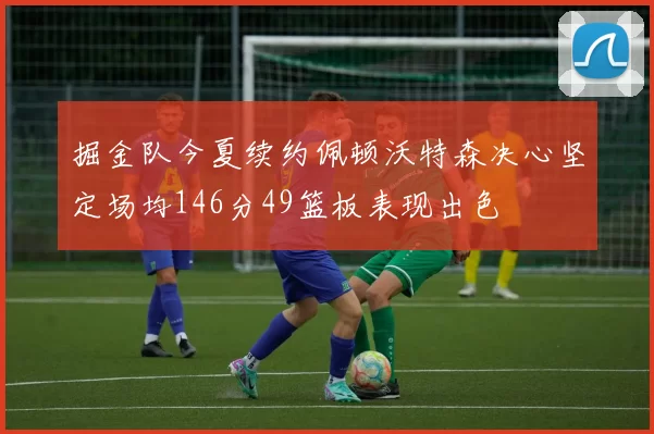 掘金队今夏续约佩顿沃特森决心坚定场均146分49篮板表现出色