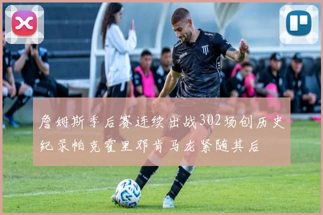詹姆斯季后赛连续出战302场创历史纪录帕克霍里邓肯马龙紧随其后