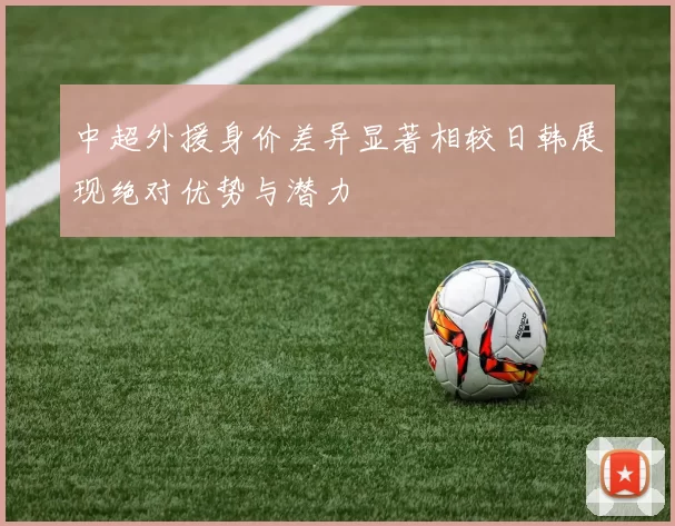 中超外援身价差异显著相较日韩展现绝对优势与潜力