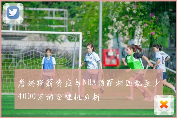 詹姆斯薪资应与NBA顶薪相匹配至少4000万的合理性分析
