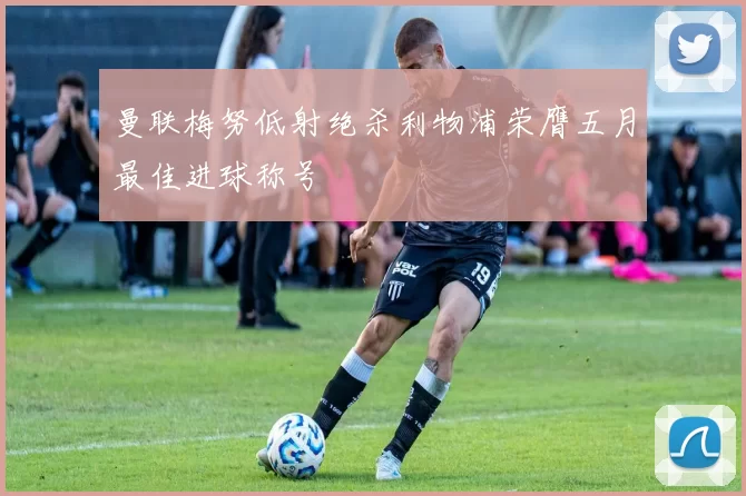 曼联梅努低射绝杀利物浦荣膺五月最佳进球称号