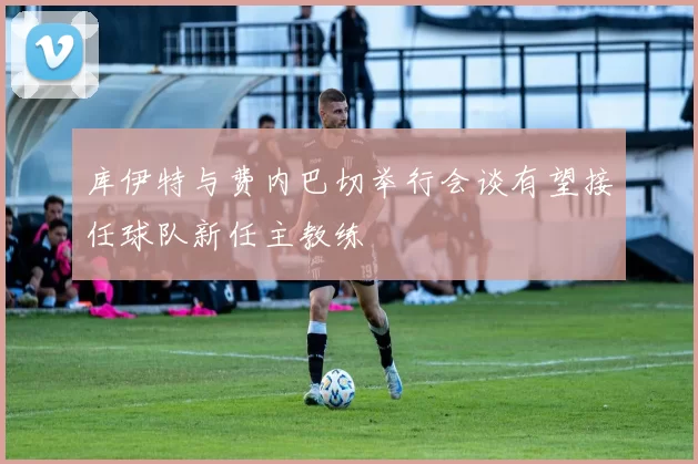 库伊特与费内巴切举行会谈有望接任球队新任主教练