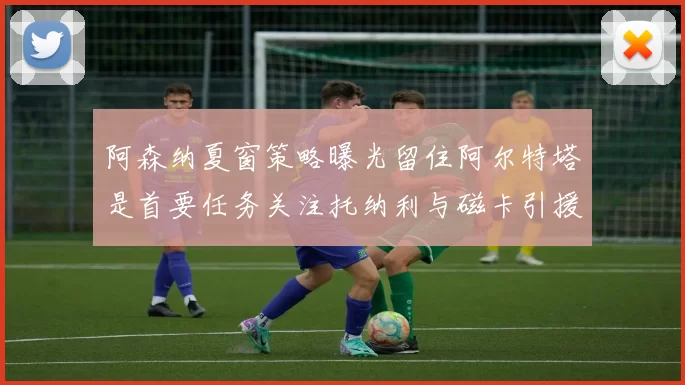 阿森纳夏窗策略曝光留住阿尔特塔是首要任务关注托纳利与磁卡引援动态