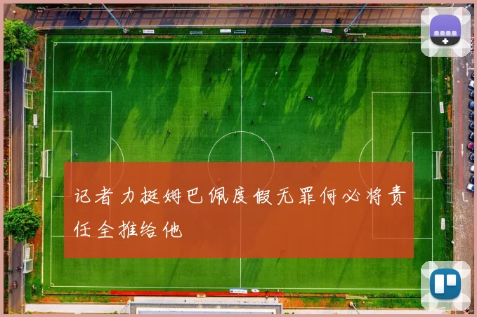 记者力挺姆巴佩度假无罪何必将责任全推给他