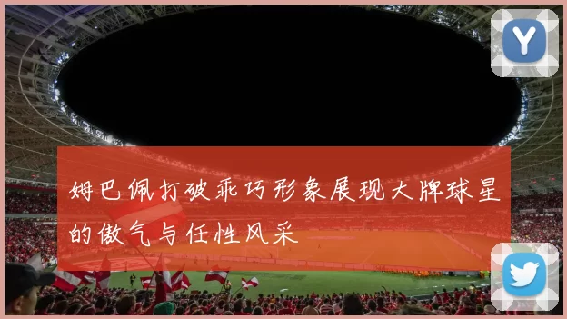 姆巴佩打破乖巧形象展现大牌球星的傲气与任性风采