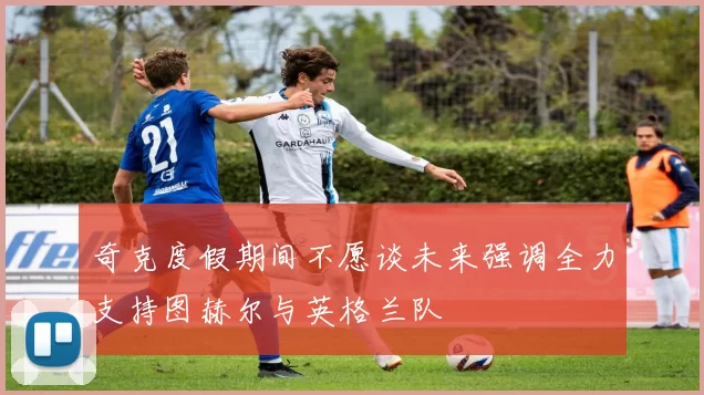 奇克度假期间不愿谈未来强调全力支持图赫尔与英格兰队