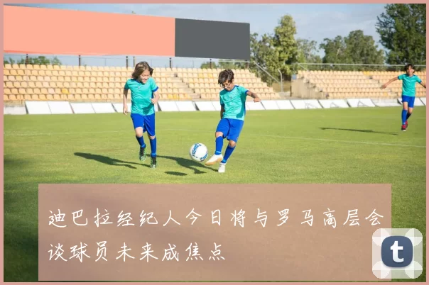 迪巴拉经纪人今日将与罗马高层会谈球员未来成焦点