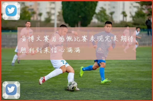 黄博文赛后感慨比赛表现完美期待胜利到来信心满满