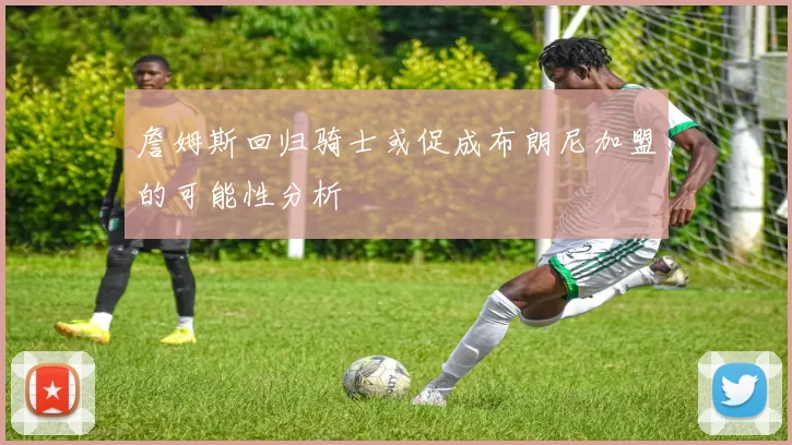 詹姆斯回归骑士或促成布朗尼加盟的可能性分析
