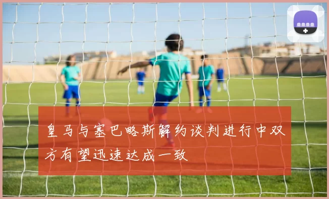 皇马与塞巴略斯解约谈判进行中双方有望迅速达成一致