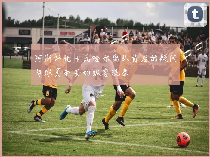 阿斯评论卡瓦哈尔离队背后的疑问与球员狂妄的纵容现象
