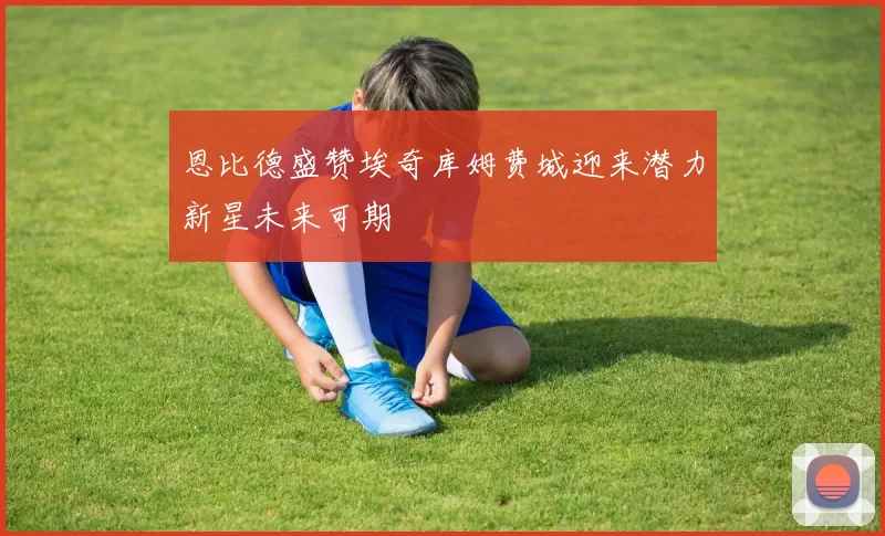 恩比德盛赞埃奇库姆费城迎来潜力新星未来可期