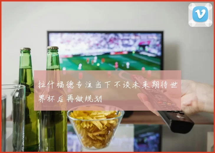 拉什福德专注当下不谈未来期待世界杯后再做规划